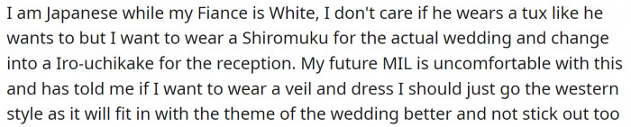 OP wants to wear a traditional Japanese wedding gown called Shiromuku for the wedding and change into a Iro-uchikake for the reception. Her MIL doesn't like the idea and wants to keep everything Western-style.