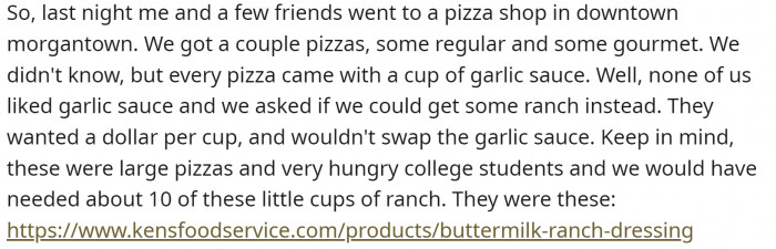 He went to a pizza place with his friends. They got garlic sauce with their pizzas. They asked if it could be replaced with ranch, but the waitress told them they would have to pay $1 for each small cup, and they would need at least 10.