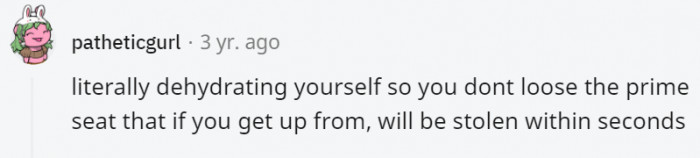 21. You either dehydrate yourself or hold in your pee so long it hurts just to keep that seat you fought for