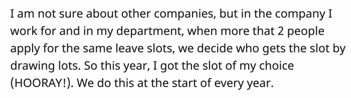 In OP’s company, to determine the priority of who can take leave, they conduct a ballot if more than one person wants a specific date.
