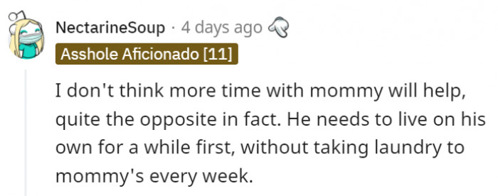 Living on his own is a great idea since it would force him to not just learn but actually do the chores himself.