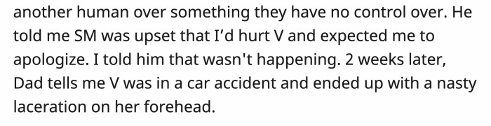 It was as if a switch had been flipped, and suddenly the dad was asking OP to apologize to his family instead for 'hurting' them. OP refused, and then two weeks later, she received a phone call from her dad explaining the car accident her step-sister was involved in.