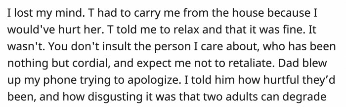 While T remained calm, OP couldn't, and she had to be dragged outside in case she might hurt her mother and sister. OP's dad tried to apologize profusely, and she didn't hold back in telling him how wrong they were.