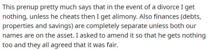 According to the prenup, the Redditor would leave empty-handed in the event of a divorce. However, if her husband were to cheat, she would receive alimony.