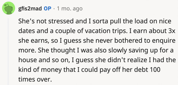 OP says that she's not totally stressed (from what he can see), and she never really asked about his finances, assuming he does well for himself considering he makes three times more than she does.