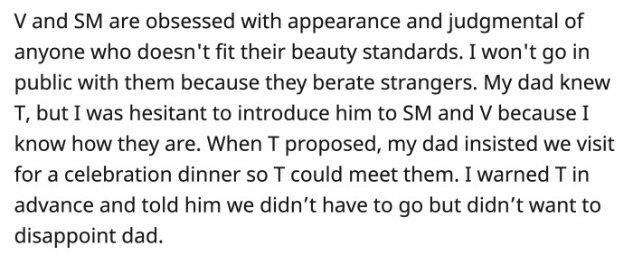 OP's stepmother and step-sister are both judgmental about people's looks and would go as far as berating strangers. When T proposed to OP, their dad invited them for dinner, so OP informed T about her dad's family's behavior beforehand.