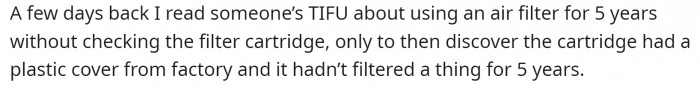 OP read an interesting TIFU post a few days before. It was about a person using an air filter for five years before figuring out that the filter cartridge still had plastic wrapping on it.