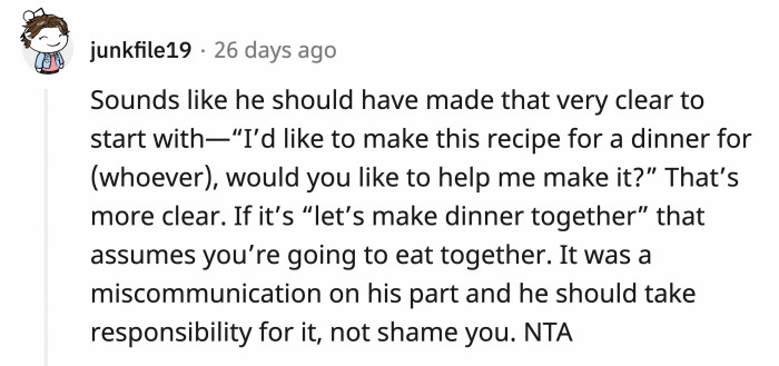 He deliberately misled OP into believing she was invited to a meal that she will be cooking and then got mad at her for misunderstanding something he never mentioned? GURL.