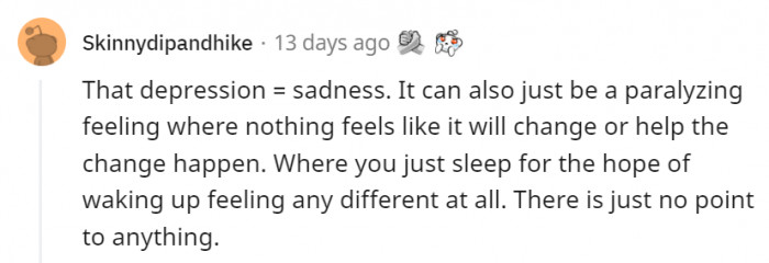 1. It's not just sadness because of one thing that happened to you. It's a feeling that envelops your entire being and doesn't let go.
