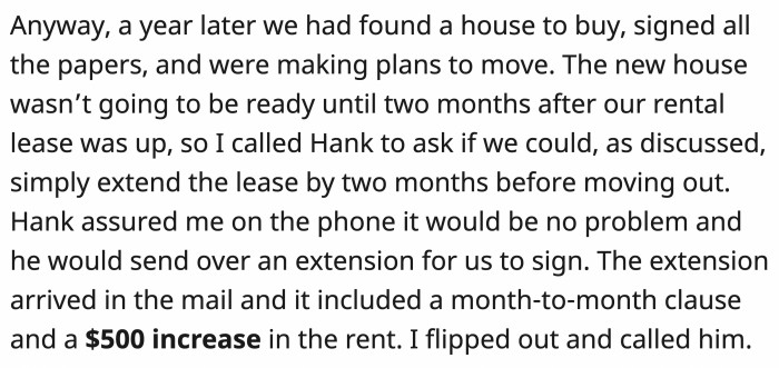 Fast forward to a year and OP and his wife were about to move houses but would need an extra two months. The landlord agreed on an extension and a month-to-month clause