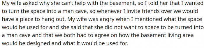 His wife can't understand why he would want to exclude her from designing the basement. Additionally, the fact that he can claim a large portion of the house just for himself doesn't sit right with her.