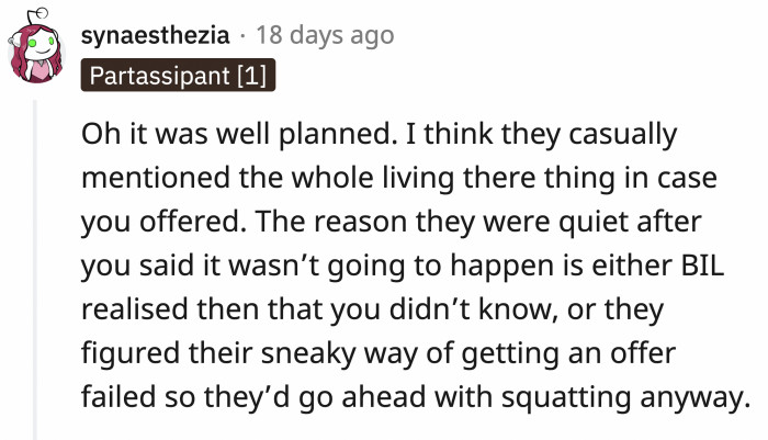 It was a bad plan, but it's more evident now that the dust has settled. When they mentioned OP's spacious home and their large family, they were expecting her to offer her place. When she shut that down, they moved in anyway, hoping their 