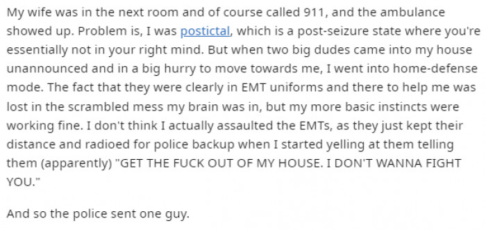 Two EMTs arrived at the Redditor's house after his wife called for help, but the problem was that he was postictal. Seeing his aggressive behavior, they had no other option than to radio for police backup.