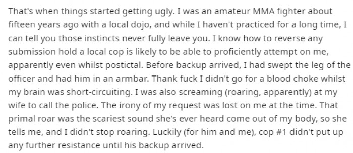 It turns out the Redditor was a former amateur MMA fighter. By the time backup arrived at the scene, he had the officer who tried to restrain him in an armbar.