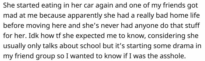 Her feelings were hurt, and she went back to eating by herself. OP was called out by one of her friends, who explained how bad the girl's situation actually was
