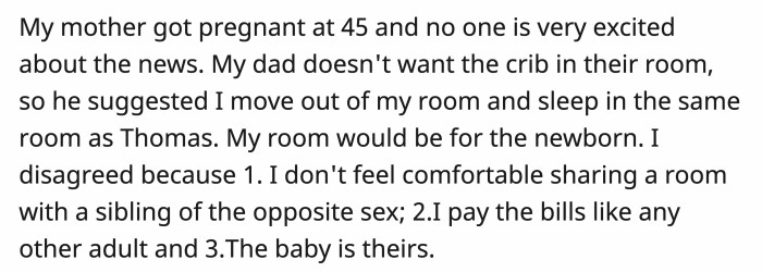 No one in the family was thrilled when the mom announced that she was pregnant. The real problem started when OP's dad wanted her to move into the same room as her brother so the baby wouldn't have to sleep in their room.