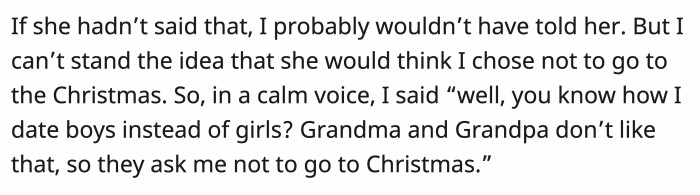 OP wouldn’t have said anything if she didn’t ask that, so in his calmest voice, he explained how his parents don’t agree with who he is and so they asked him not to go to their gatherings.