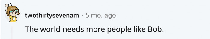 It’s sad that OP’s friend Bob is gone from the world, but there is hope that there are many more people like him in the world