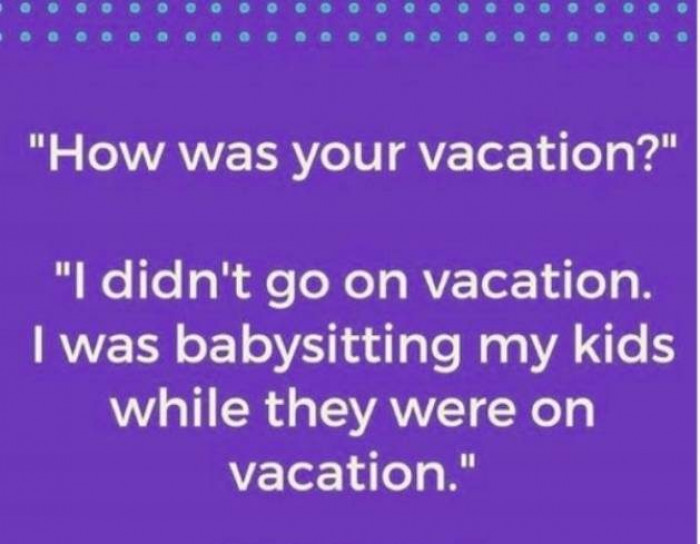 5. True, parents are never on vacation.