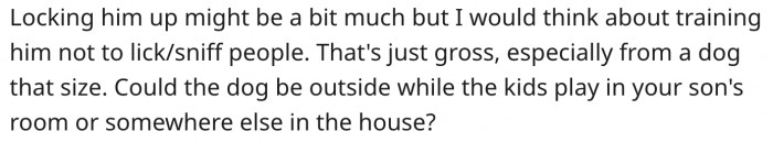 The man should train his dog not to sniff or lick guests in their home.
