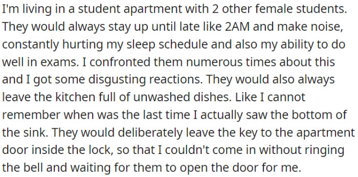 OP shares an apartment with two noisy roommates who disrupt her sleep, refuse to clean the kitchen, and inconvenience her by leaving the key in the door lock.