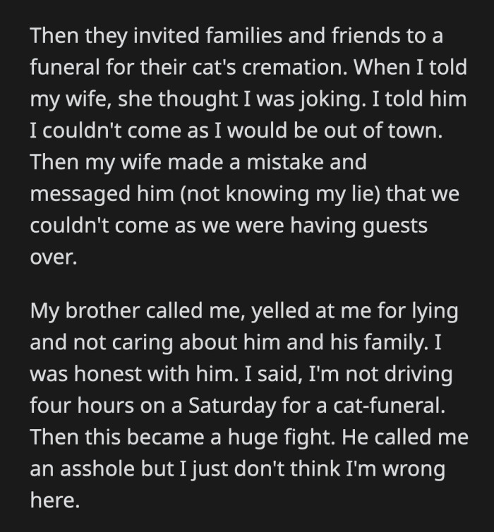 OP said he wasn't willing to drive four hours on a Saturday to attend a cat funeral. They argued some more, but OP doesn't think he said or did anything wrong.