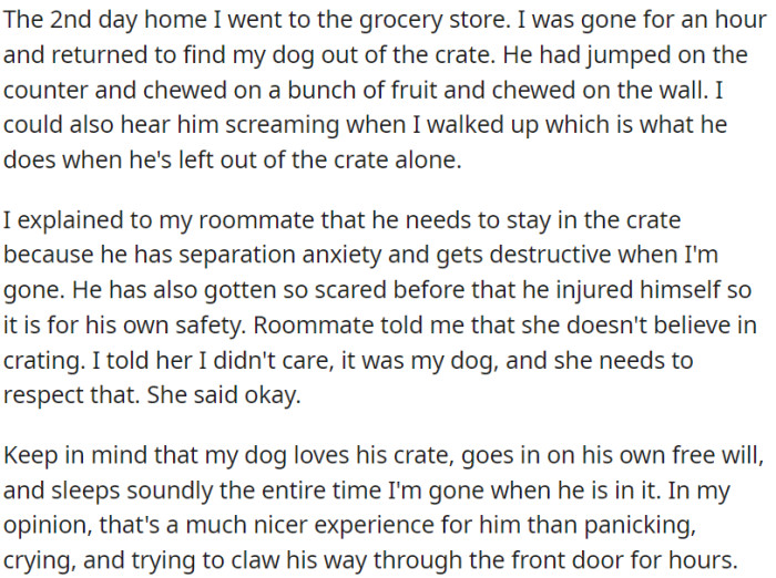 OP's roommate let the dog out, so OP explained to their roommate that the dog needed to be crated for his safety, but the roommate doesn't believe in crating