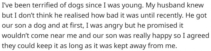 She is terrified of dogs, but her husband got one for their kid without asking her anyway. He promised he wouldn't let it go near her.
