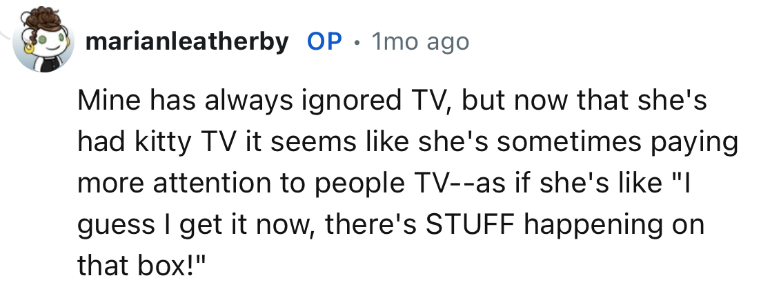“Mine has always ignored TV, but now that she's had kitty TV it seems like she's sometimes paying more attention to people TV.”