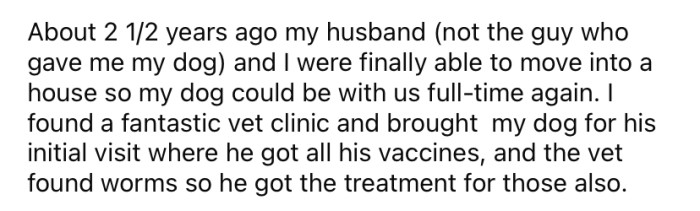 Now the OP is married and has a home big enough to house her dog, so he is back with her full-time. Recently, the OP took her fur baby for a check-up at the vet and discovered he had worms.