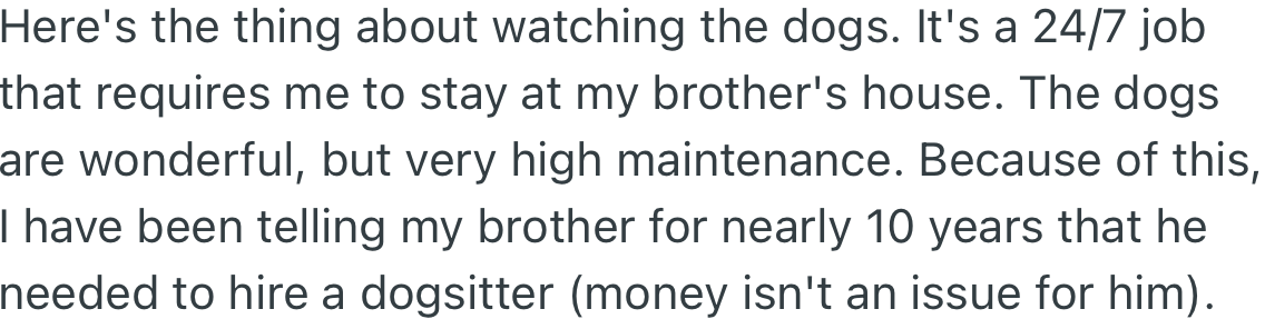 Watching the dogs is a full-time job and requires OP to stay at her brother's house. Over the years, OP has suggested to her brother that he get a dog sitter.