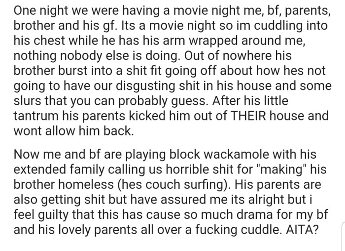 Everything got heated up when OP's BF's brother decided to confront the both of them for cuddling eachother during a family movie night. This resulted in the young man getting kicked out of the house by his parents. Now the extended family is blaming OP for making him homeless. In addition, the young man's parents are getting the heat as well
