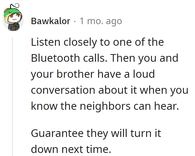 Spy on their Bluetooth call, then crank up a loud chat with the brother. Neighbors will surely lower the volume next time.