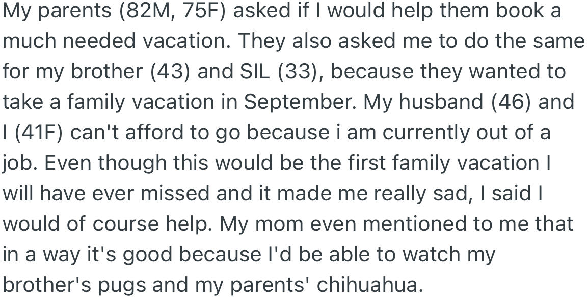 OP will not join in the family vacation due to a lack of funds. However, her mom requested she book the trip for those able to go and use the opportunity to watch her dogs and those of her brother.