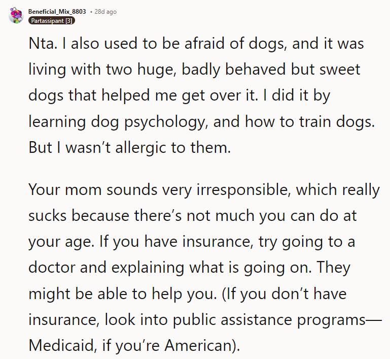 Nta. I also used to be afraid of dogs, and it was living with two huge, badly behaved but sweet dogs that helped me get over it. I did it by learning dog psychology, and how to train dogs. But I wasn’t allergic to them. Your mom sounds very irresponsible, which really sucks because there’s not much you can do at your age. If you have insurance, try going to a doctor and explaining what is going on. They might be able to help you. (If you don’t have insurance, look into public assistance programs—Medicaid, if you’re American). Also tell the school nurse and other adults who need to look out for your well being.