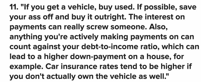 Buy a good condition used car instead of a new one. Car insurances are more of a pain if you don’t own the vehicle and interest on payments can mess up your chances to get cheaper down payment for something else.