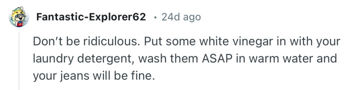 “Put some white vinegar in with your laundry detergent, wash them ASAP in warm water.”