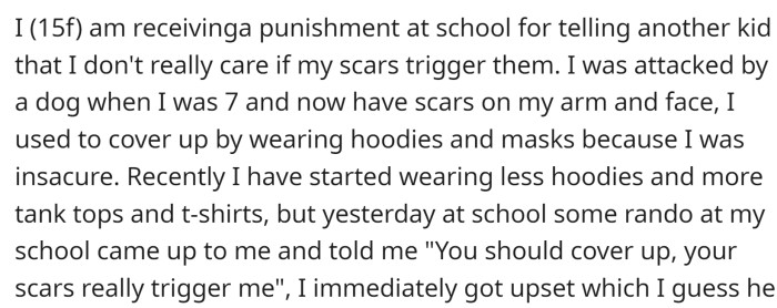 OP is receiving punishment at school for telling another kid that she doesn't care if her scars trigger them. When she was 7, OP was attacked by a dog and now has scars on her arm and face.