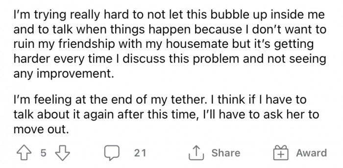 The OP desperately wants to find a solution to this problem without ruining their friendship with the housemate, but it seems to be an uphill battle.