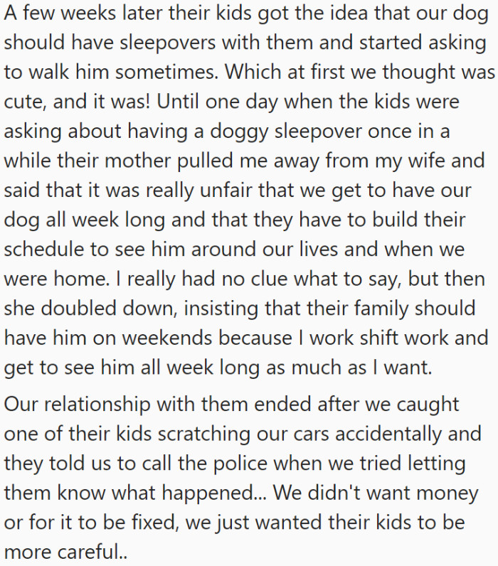 OP's neighbors seemed to be attached to their dog, always coming to see him and taking the pup on walks. It was cute at first until their neighbors started insisting on having the dog on weekends. However OP's relationship with their neighbors hit the rocks when they caught their neighbor's kids scratching their car mistakenly, only for the parents to ask them to call the police after they came over to make a report