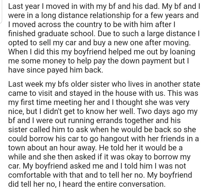 OP moved in with their boyfriend and his dad. Their boyfriend's sister came to visit, and while they were out, she asked to borrow OP's car. However, OP was not comfortable giving out their new ride, and so they told their boyfriend to get the message across to his sister