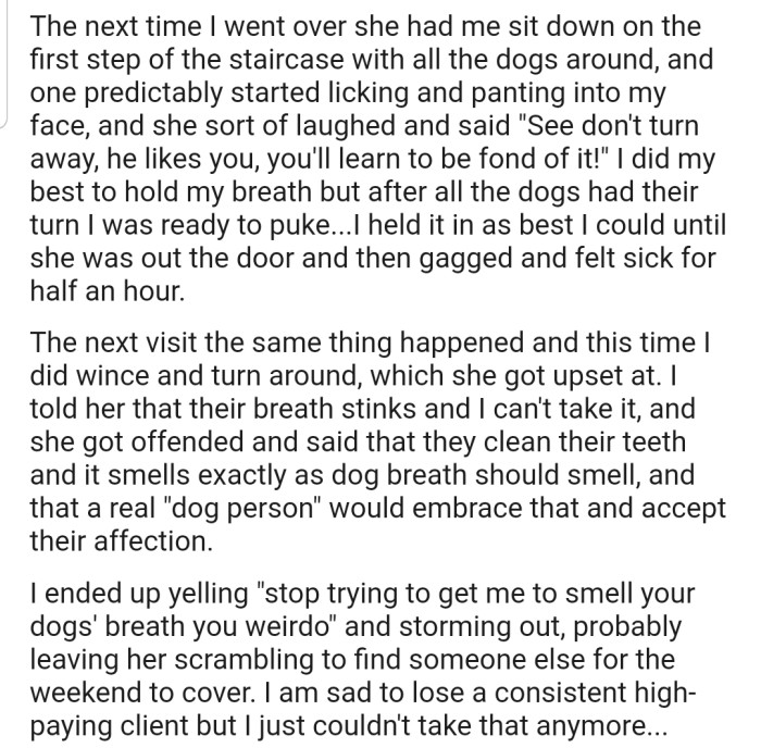 During the next two visits, the client made the pet sitter sit down and allow her dogs lick and pant into her face. The pet sitter couldn't take it anymore and dashed out of the house; that's after making some rude comments to the client