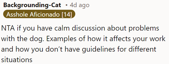 OP is not the antagonist if he calmly discusses the issues the dog is causing, explaining how it impacts his work and the lack of guidelines for handling various situations.