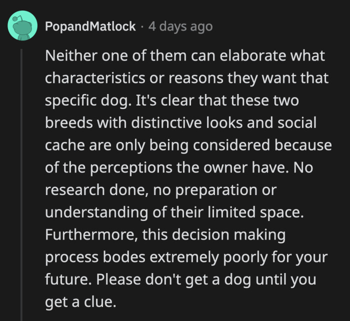 They have no reasons other than a long-standing desire to own each particular breed. They are not thinking of the dog's welfare at all.