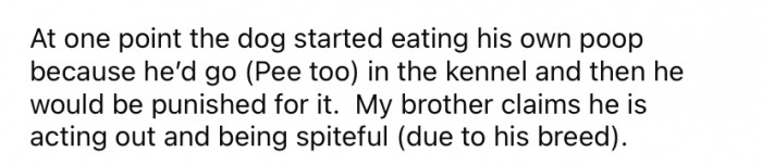 The OP said that, at one point, one of the dogs started eating his own feces to avoid being punished for going to the bathroom in his kennel.