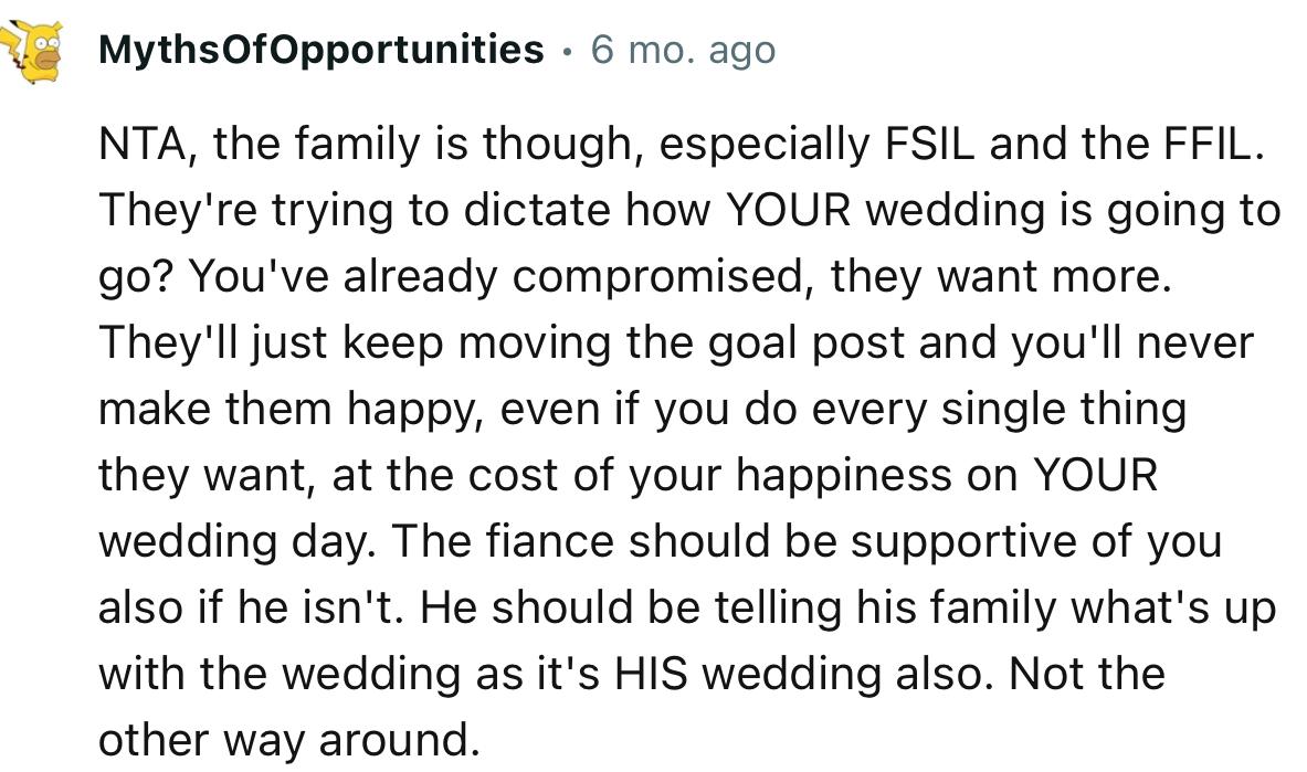 “NTA, the family is though, especially FSIL and the FFIL. They're trying to dictate how YOUR wedding is going to go.”