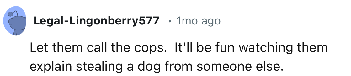 “Let them call the cops. It'll be fun watching them explain stealing a dog from someone else.”