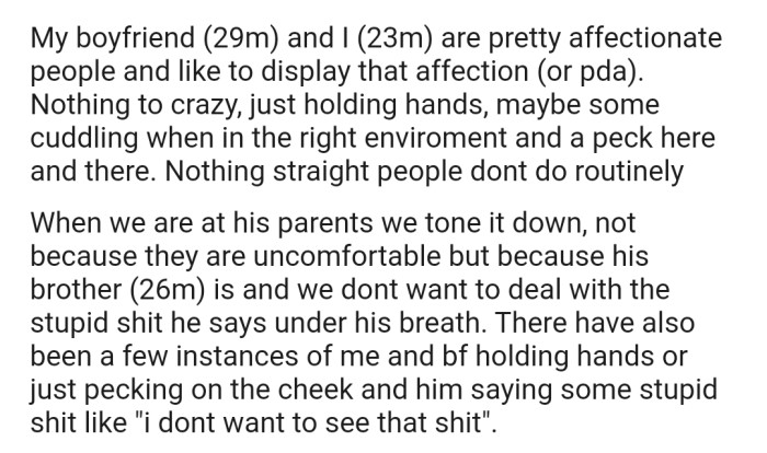 OP and his boyfriend are a pretty affectionate couple. But anytime they're at his BF's parents house, they have to tone it down a bit to avoid having to deal with his brother's disdain for their relationship