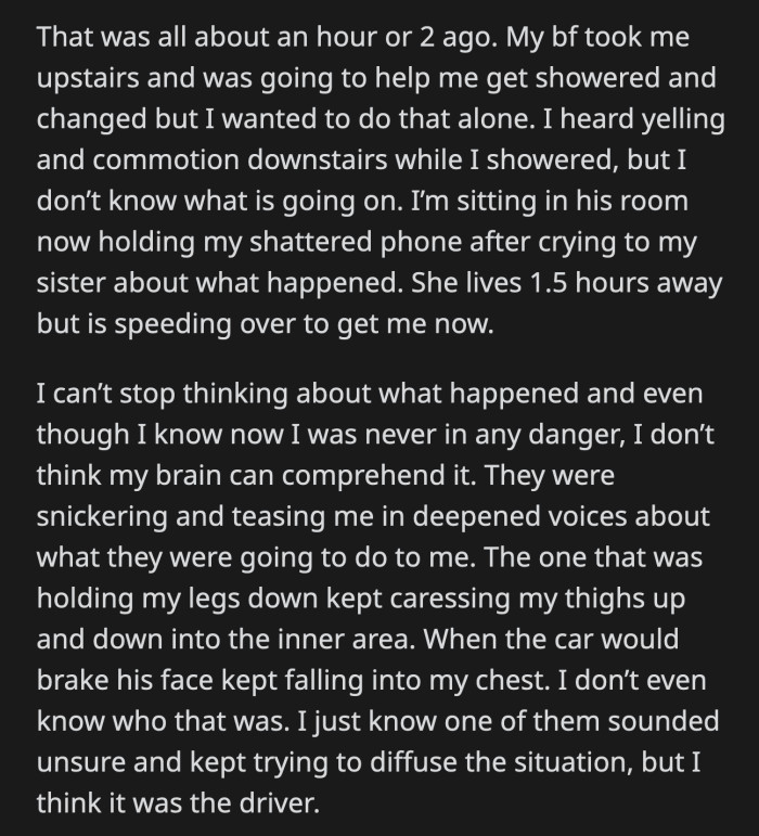 Her boyfriend took her upstairs where OP showered and changed by herself. She called her sister who immediately sped to fetch her. OP knows she's not in any real danger, but her body couldn't catch up to what was happening.