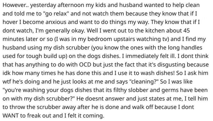 Her husband and kids wanted to help her with the chores and encouraged her to relax. She came to the kitchen and saw how her husband was cleaning the dog bowl. Needless to say, her OCD went into overdrive.